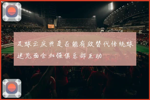 足球云庆典是否能有效替代传统球迷见面会加强俱乐部互动