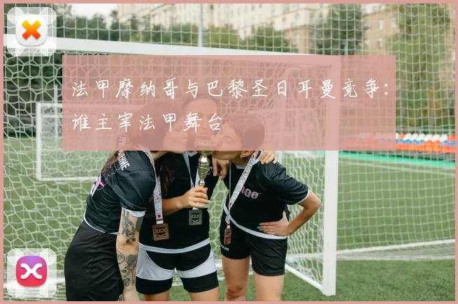 法甲摩纳哥与巴黎圣日耳曼竞争：谁主宰法甲舞台