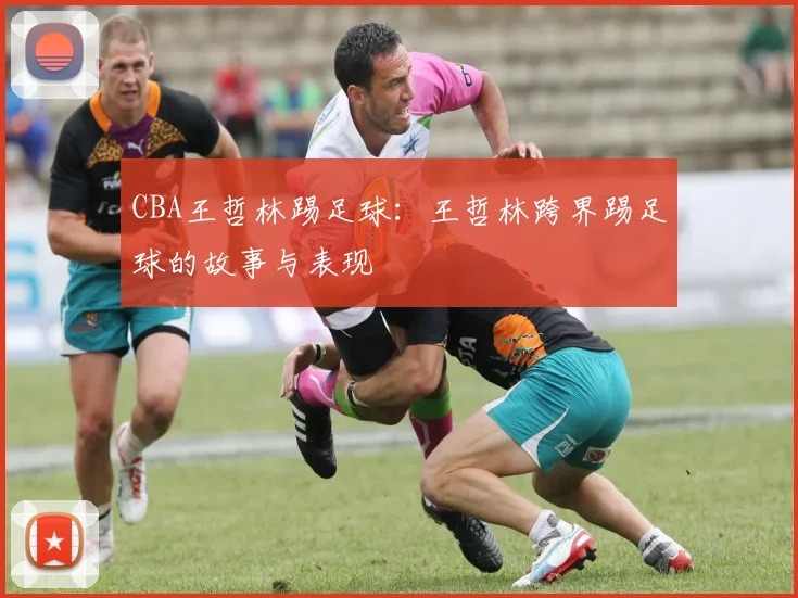 CBA王哲林踢足球：王哲林跨界踢足球的故事与表现